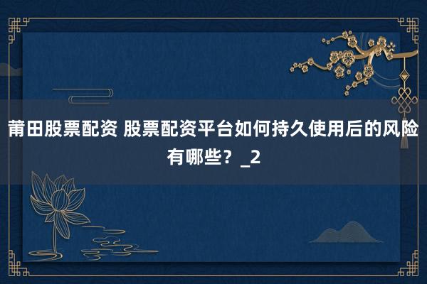 莆田股票配资 股票配资平台如何持久使用后的风险有哪些？_2
