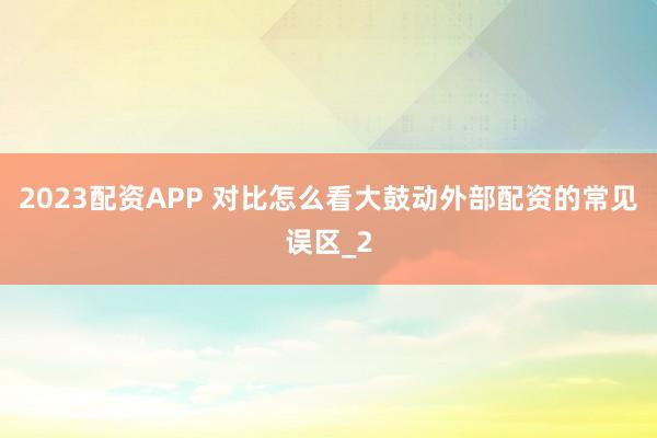 2023配资APP 对比怎么看大鼓动外部配资的常见误区_2