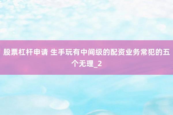 股票杠杆申请 生手玩有中间级的配资业务常犯的五个无理_2