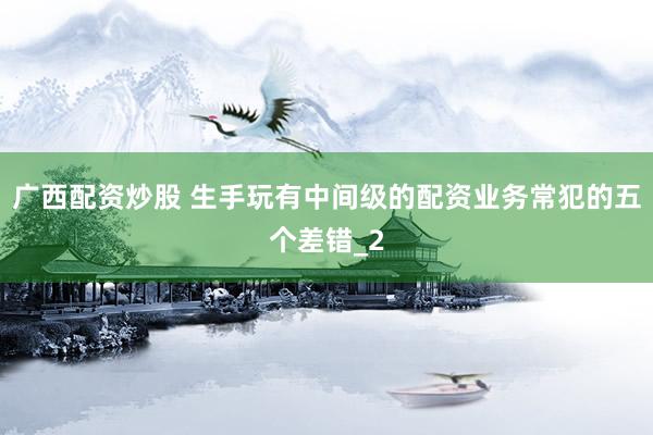 广西配资炒股 生手玩有中间级的配资业务常犯的五个差错_2