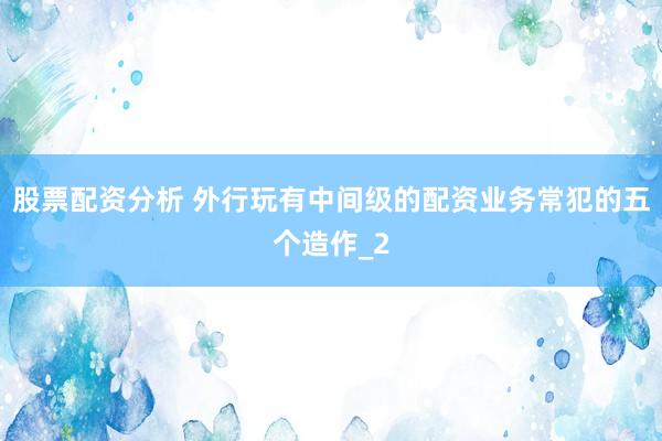 股票配资分析 外行玩有中间级的配资业务常犯的五个造作_2