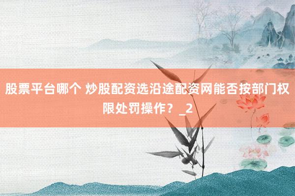 股票平台哪个 炒股配资选沿途配资网能否按部门权限处罚操作？_2