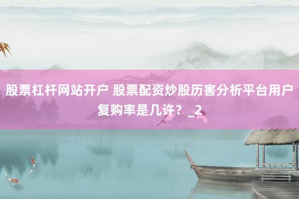 股票杠杆网站开户 股票配资炒股历害分析平台用户复购率是几许？_2