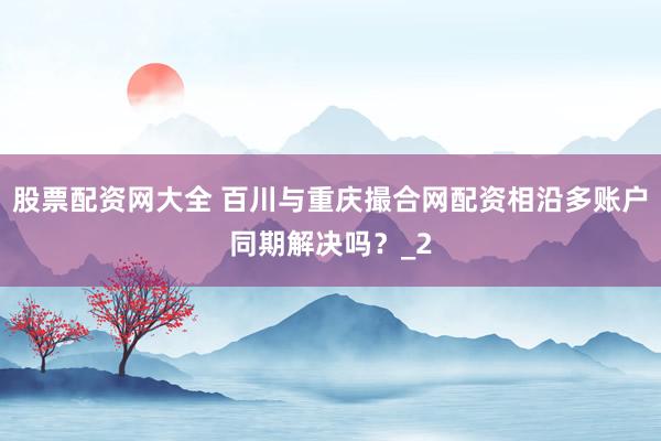 股票配资网大全 百川与重庆撮合网配资相沿多账户同期解决吗？_2