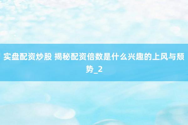 实盘配资炒股 揭秘配资倍数是什么兴趣的上风与颓势_2