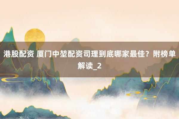 港股配资 厦门中堃配资司理到底哪家最佳？附榜单解读_2
