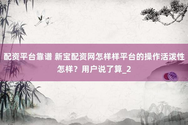 配资平台靠谱 新宝配资网怎样样平台的操作活泼性怎样？用户说了算_2