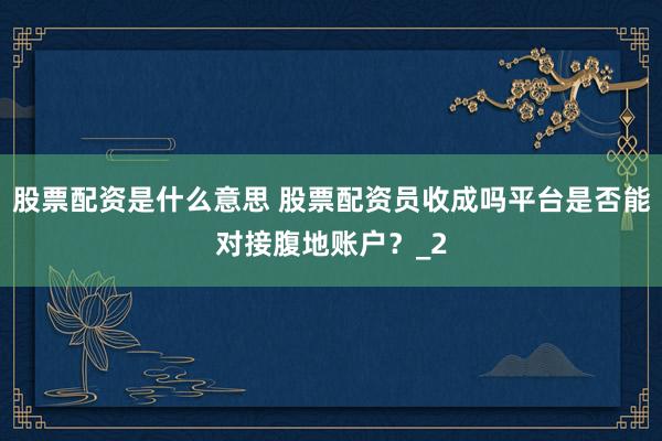 股票配资是什么意思 股票配资员收成吗平台是否能对接腹地账户？_2
