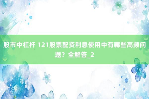 股市中杠杆 121股票配资利息使用中有哪些高频问题？全解答_2