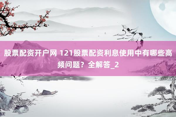 股票配资开户网 121股票配资利息使用中有哪些高频问题？全解答_2