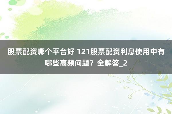 股票配资哪个平台好 121股票配资利息使用中有哪些高频问题？全解答_2