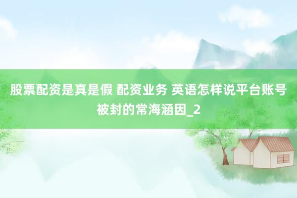 股票配资是真是假 配资业务 英语怎样说平台账号被封的常海涵因_2