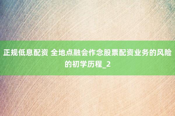 正规低息配资 全地点融会作念股票配资业务的风险的初学历程_2