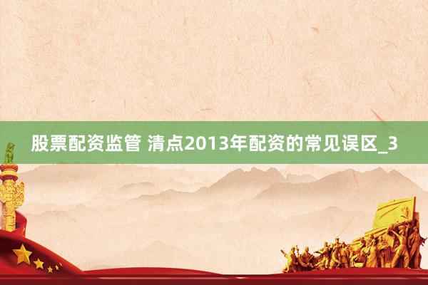 股票配资监管 清点2013年配资的常见误区_3