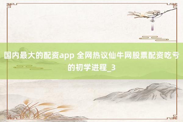国内最大的配资app 全网热议仙牛网股票配资吃亏的初学进程_3