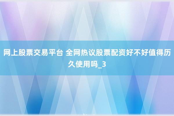 网上股票交易平台 全网热议股票配资好不好值得历久使用吗_3