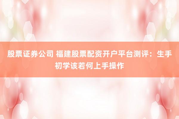 股票证券公司 福建股票配资开户平台测评：生手初学该若何上手操作