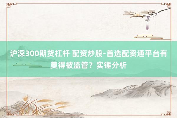 沪深300期货杠杆 配资炒股-首选配资通平台有莫得被监管？实锤分析