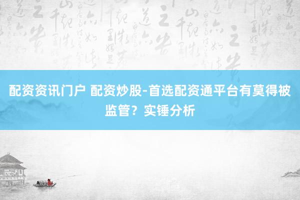 配资资讯门户 配资炒股-首选配资通平台有莫得被监管？实锤分析