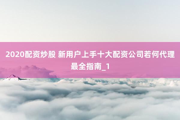 2020配资炒股 新用户上手十大配资公司若何代理最全指南_1
