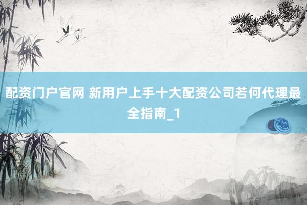 配资门户官网 新用户上手十大配资公司若何代理最全指南_1