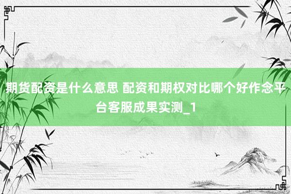 期货配资是什么意思 配资和期权对比哪个好作念平台客服成果实测_1