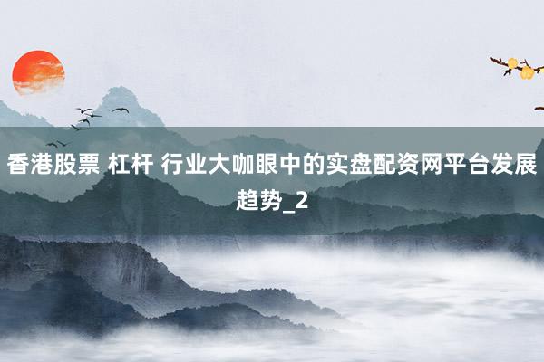 香港股票 杠杆 行业大咖眼中的实盘配资网平台发展趋势_2