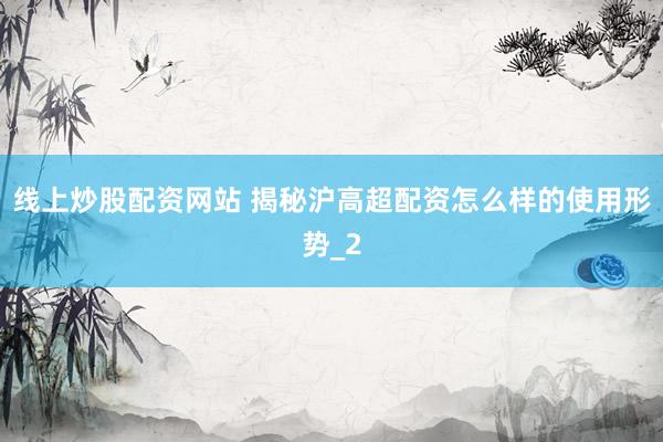 线上炒股配资网站 揭秘沪高超配资怎么样的使用形势_2