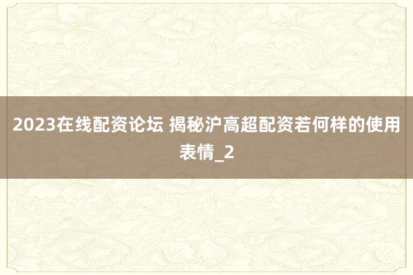 2023在线配资论坛 揭秘沪高超配资若何样的使用表情_2