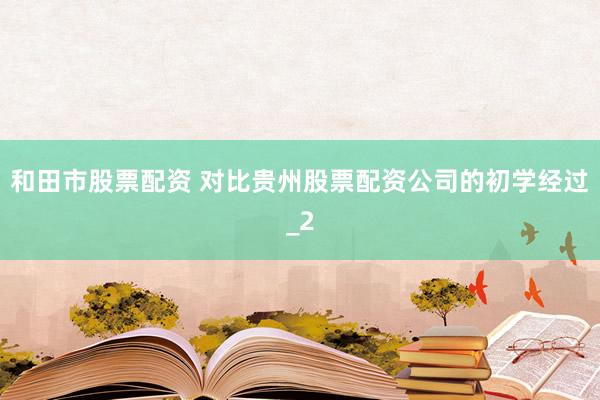 和田市股票配资 对比贵州股票配资公司的初学经过_2