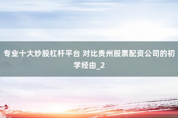 专业十大炒股杠杆平台 对比贵州股票配资公司的初学经由_2