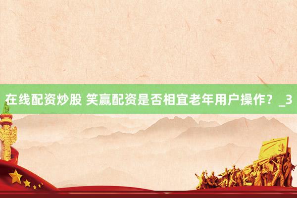 在线配资炒股 笑赢配资是否相宜老年用户操作？_3