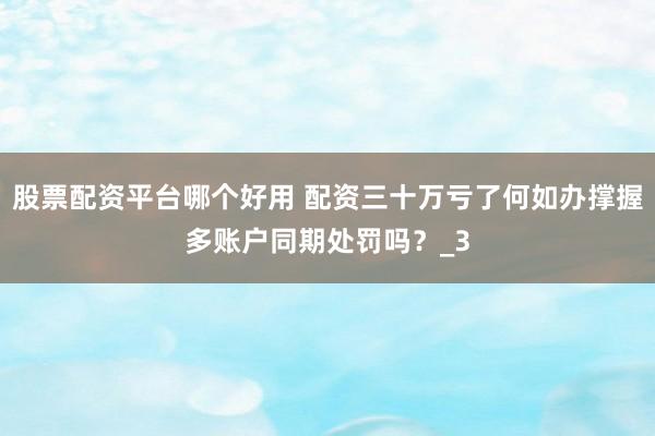 股票配资平台哪个好用 配资三十万亏了何如办撑握多账户同期处罚吗？_3