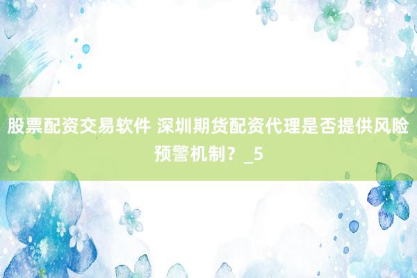 股票配资交易软件 深圳期货配资代理是否提供风险预警机制？_5