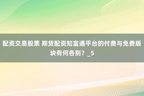 配资交易股票 期货配资知富通平台的付费与免费版块有何各别？_5
