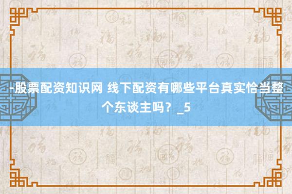 -股票配资知识网 线下配资有哪些平台真实恰当整个东谈主吗？_5