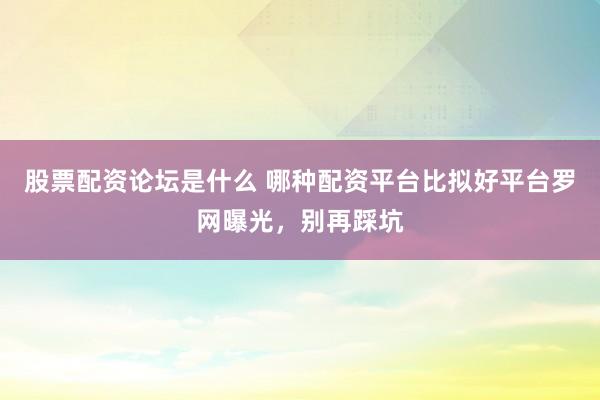 股票配资论坛是什么 哪种配资平台比拟好平台罗网曝光，别再踩坑