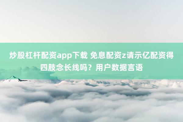 炒股杠杆配资app下载 免息配资z请示亿配资得四肢念长线吗？用户数据言语