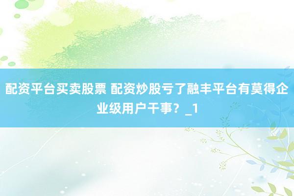 配资平台买卖股票 配资炒股亏了融丰平台有莫得企业级用户干事？_1