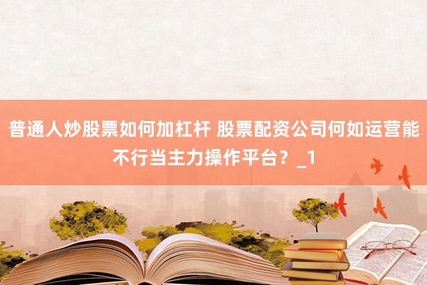 普通人炒股票如何加杠杆 股票配资公司何如运营能不行当主力操作平台？_1