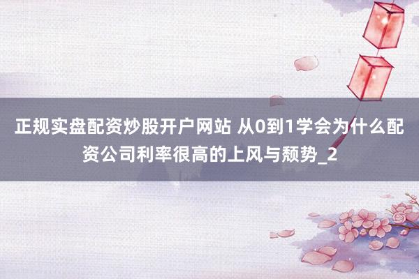 正规实盘配资炒股开户网站 从0到1学会为什么配资公司利率很高的上风与颓势_2