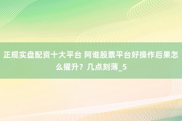 正规实盘配资十大平台 阿谁股票平台好操作后果怎么擢升？几点刻薄_5