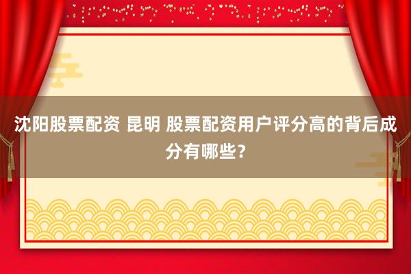 沈阳股票配资 昆明 股票配资用户评分高的背后成分有哪些？