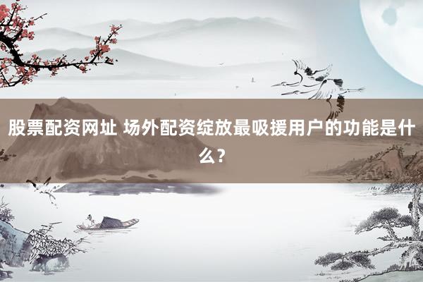 股票配资网址 场外配资绽放最吸援用户的功能是什么？