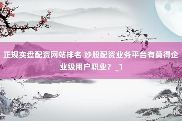 正规实盘配资网站排名 炒股配资业务平台有莫得企业级用户职业？_1