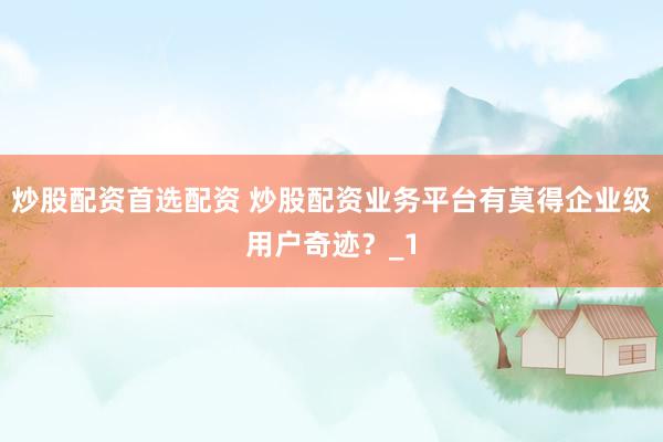 炒股配资首选配资 炒股配资业务平台有莫得企业级用户奇迹？_1