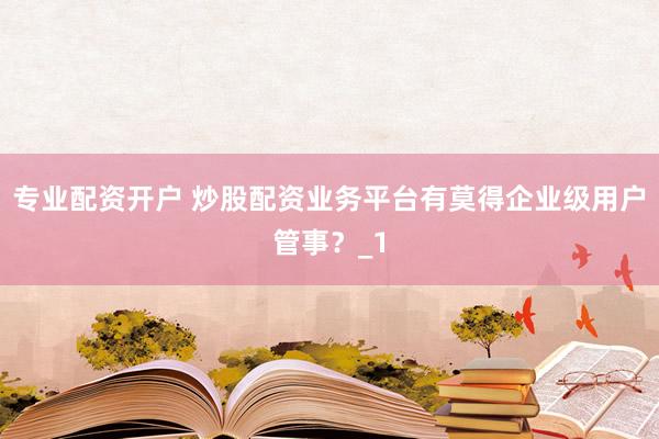专业配资开户 炒股配资业务平台有莫得企业级用户管事？_1