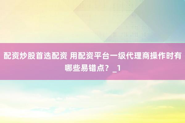 配资炒股首选配资 用配资平台一级代理商操作时有哪些易错点？_1