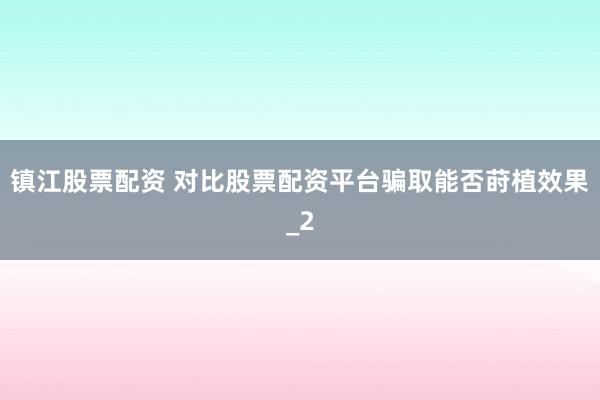 镇江股票配资 对比股票配资平台骗取能否莳植效果_2