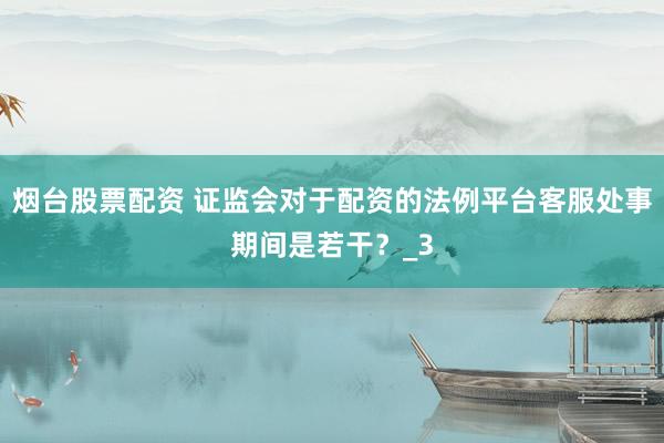 烟台股票配资 证监会对于配资的法例平台客服处事期间是若干？_3